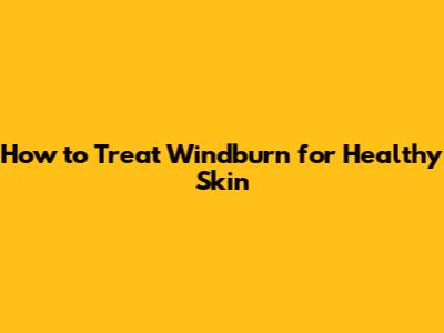 How to Treat Windburn for Healthy Skin