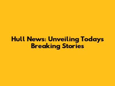 Hull News: Unveiling Today's Breaking Stories