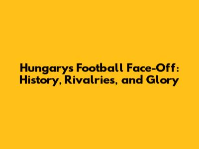 Hungary's Football Face-Off: History, Rivalries, and Glory