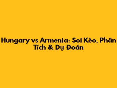 Hungary vs Armenia: Soi Kèo, Phân Tích & Dự Đoán