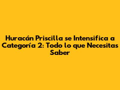 Huracán Priscilla se Intensifica a Categoría 2: Todo lo que Necesitas Saber