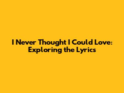 I Never Thought I Could Love: Exploring the Lyrics