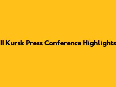 II Kursk Press Conference Highlights