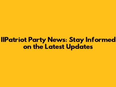IIPatriot Party News: Stay Informed on the Latest Updates