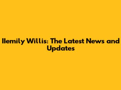 IIemily Willis: The Latest News and Updates