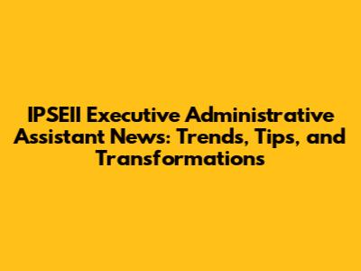 IPSEII Executive Administrative Assistant News: Trends, Tips, and Transformations