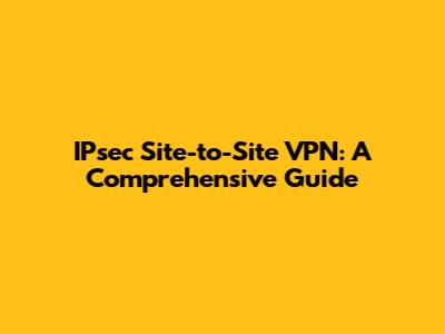 IPsec Site-to-Site VPN: A Comprehensive Guide
