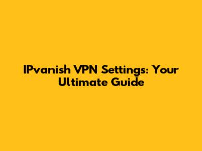 IPvanish VPN Settings: Your Ultimate Guide