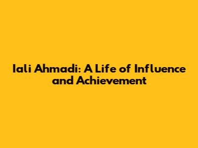 Iali Ahmadi: A Life of Influence and Achievement