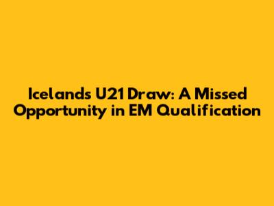 Iceland's U21 Draw: A Missed Opportunity in EM Qualification