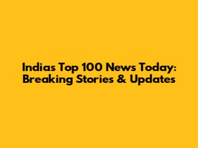 India's Top 100 News Today: Breaking Stories & Updates