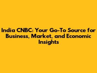 India CNBC: Your Go-To Source for Business, Market, and Economic Insights