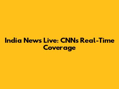 India News Live: CNN's Real-Time Coverage