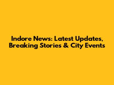 Indore News: Latest Updates, Breaking Stories & City Events