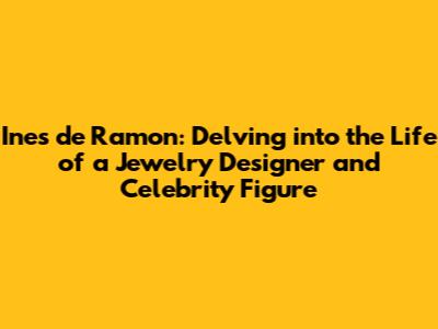 Ines de Ramon: Delving into the Life of a Jewelry Designer and Celebrity Figure