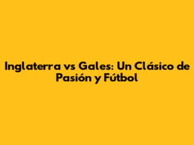 Inglaterra vs Gales: Un Clásico de Pasión y Fútbol
