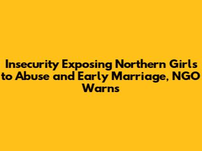 Insecurity Exposing Northern Girls to Abuse and Early Marriage, NGO Warns