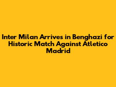 Inter Milan Arrives in Benghazi for Historic Match Against Atletico Madrid