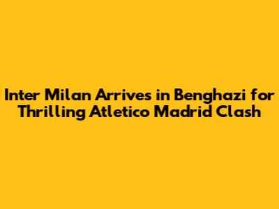 Inter Milan Arrives in Benghazi for Thrilling Atletico Madrid Clash