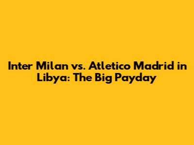 Inter Milan vs. Atletico Madrid in Libya: The Big Payday
