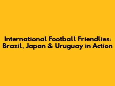 International Football Friendlies: Brazil, Japan & Uruguay in Action