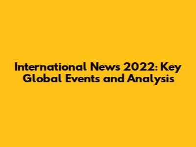 International News 2022: Key Global Events and Analysis