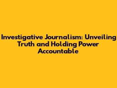 Investigative Journalism: Unveiling Truth and Holding Power Accountable