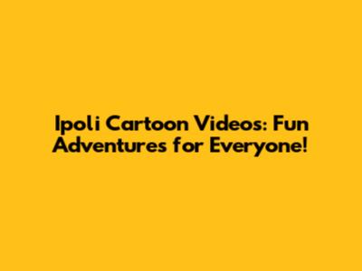 Ipoli Cartoon Videos: Fun Adventures for Everyone!