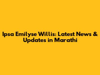 Ipsa Emilyse Willis: Latest News & Updates in Marathi