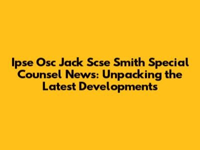 Ipse Osc Jack Scse Smith Special Counsel News: Unpacking the Latest Developments