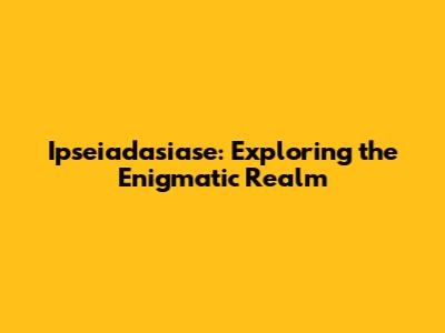 Ipseiadasiase: Exploring the Enigmatic Realm