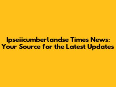Ipseiicumberlandse Times News: Your Source for the Latest Updates