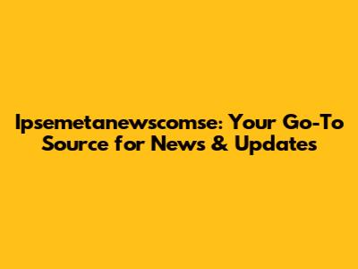Ipsemetanewscomse: Your Go-To Source for News & Updates