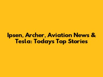 Ipsen, Archer, Aviation News & Tesla: Today's Top Stories
