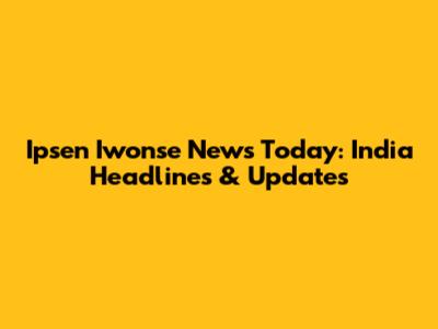 Ipsen Iwonse News Today: India Headlines & Updates