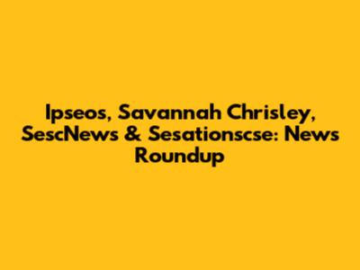 Ipseos, Savannah Chrisley, SescNews & Sesationscse: News Roundup