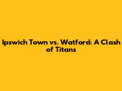 Ipswich Town vs. Watford: A Clash of Titans