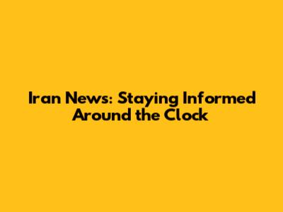 Iran News: Staying Informed Around the Clock