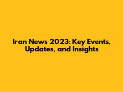 Iran News 2023: Key Events, Updates, and Insights