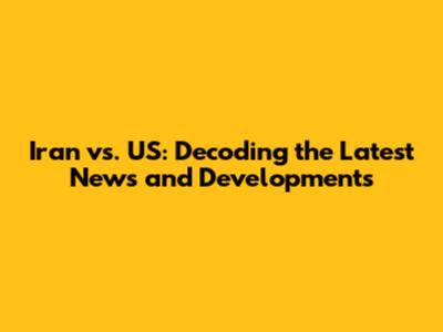 Iran vs. US: Decoding the Latest News and Developments