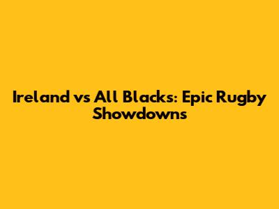 Ireland vs All Blacks: Epic Rugby Showdowns