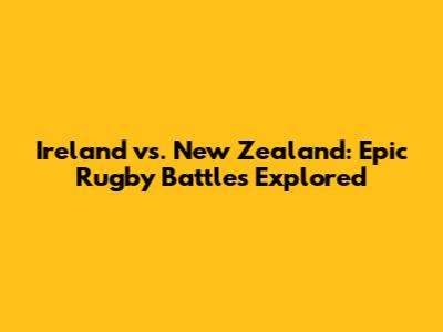 Ireland vs. New Zealand: Epic Rugby Battles Explored