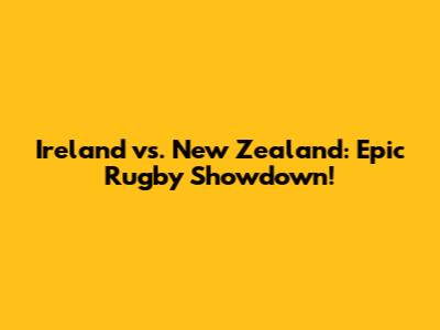 Ireland vs. New Zealand: Epic Rugby Showdown!