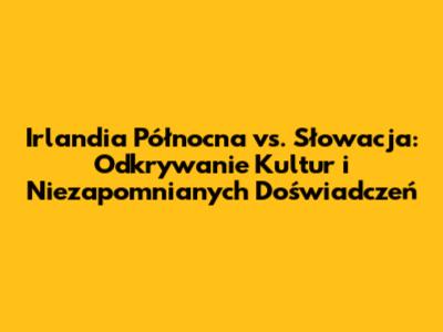 Irlandia Północna vs. Słowacja: Odkrywanie Kultur i Niezapomnianych Doświadczeń