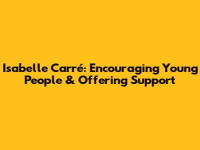 Isabelle Carré: Encouraging Young People & Offering Support