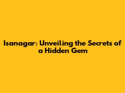Isanagar: Unveiling the Secrets of a Hidden Gem