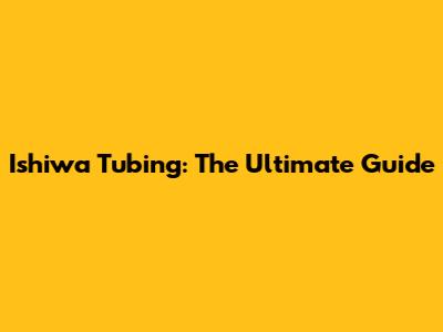 Ishiwa Tubing: The Ultimate Guide