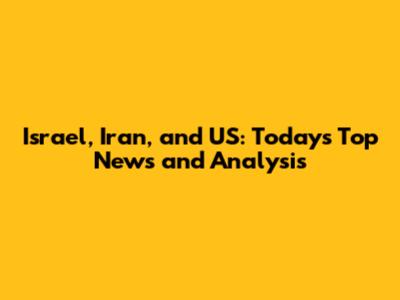 Israel, Iran, and US: Today's Top News and Analysis