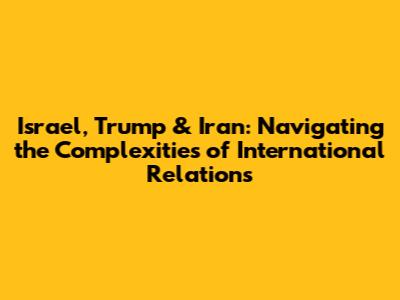 Israel, Trump & Iran: Navigating the Complexities of International Relations