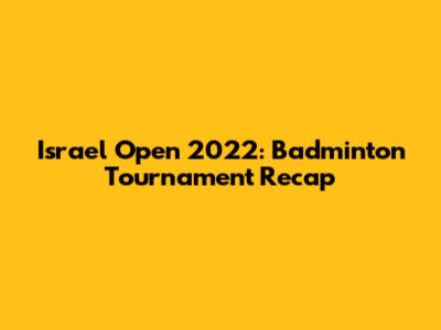 Israel Open 2022: Badminton Tournament Recap
